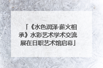 《水色润泽·薪火相承》水彩艺术学术交流展在日职艺术馆启幕