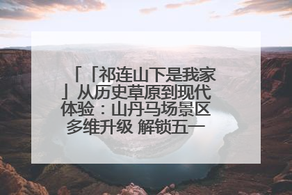 「祁连山下是我家」从历史草原到现代体验：山丹马场景区多维升级 解锁五一文旅新玩法