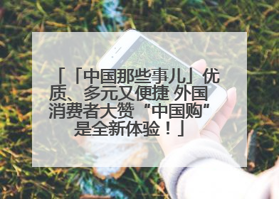 「中国那些事儿」优质、多元又便捷 外国消费者大赞“中国购”是全新体验！