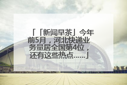 「新闻早茶」今年前5月，河北快递业务量居全国第4位，还有这些热点……