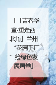「青春华章·重走西北角」兰州“花园工厂”绘绿色发展画卷