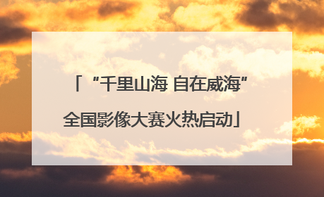 “千里山海 自在威海”全国影像大赛火热启动