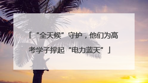 “全天候”守护，他们为高考学子撑起“电力蓝天”