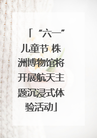 “六一”儿童节 株洲博物馆将开展航天主题沉浸式体验活动