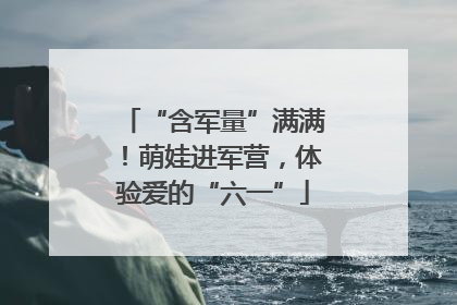 “含军量”满满！萌娃进军营，体验爱的“六一”