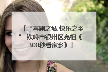 “喜剧之城 快乐之乡” 铁岭市银州区亮相《300秒看家乡》