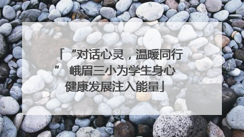 “对话心灵，温暖同行” 峨眉三小为学生身心健康发展注入能量