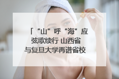 “山”呼“海”应 弦歌续行 山西省与复旦大学再谱省校合作新篇章