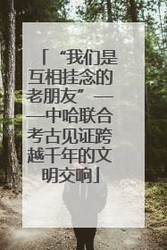 “我们是互相挂念的老朋友”——中哈联合考古见证跨越千年的文明交响