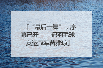 “最后一舞”，序幕已开——记羽毛球奥运冠军黄雅琼