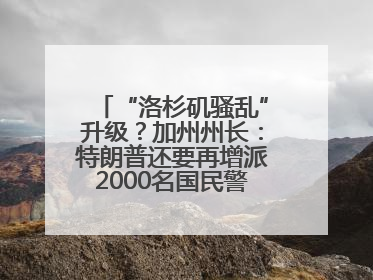 “洛杉矶骚乱”升级？加州州长：特朗普还要再增派2000名国民警卫队！