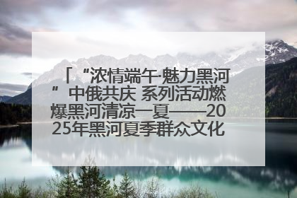 “浓情端午·魅力黑河”中俄共庆 系列活动燃爆黑河清凉一夏——2025年黑河夏季群众文化活动启幕 多元文化赋能边境文旅新高地