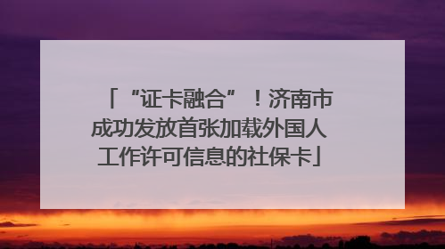 “证卡融合”！济南市成功发放首张加载外国人工作许可信息的社保卡