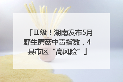 Ⅱ级！湖南发布5月野生蘑菇中毒指数，4县市区“高风险”