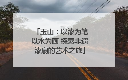 玉山：以漆为笔 以水为画 探索非遗漆扇的艺术之旅