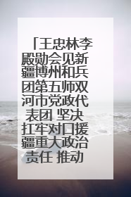 王忠林李殿勋会见新疆博州和兵团第五师双河市党政代表团 坚决扛牢对口援疆重大政治责任 推动双方实现优势互补务实合作