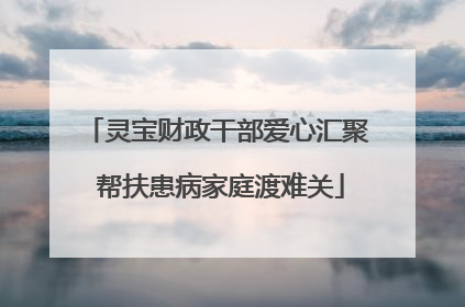 灵宝财政干部爱心汇聚 帮扶患病家庭渡难关