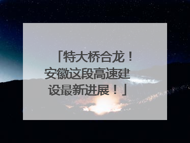 特大桥合龙！安徽这段高速建设最新进展！