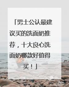 男士公认最建议买的洗面奶推荐，十大良心洗面奶哪款好值得买！