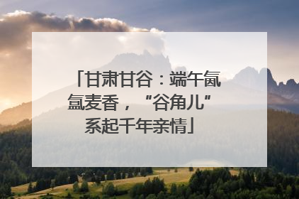 甘肃甘谷：端午氤氲麦香，“谷角儿”系起千年亲情
