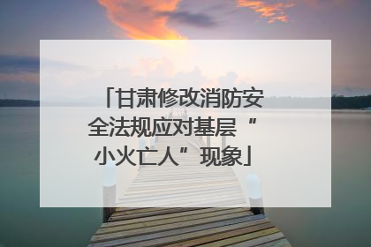 甘肃修改消防安全法规应对基层“小火亡人”现象
