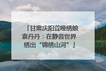 甘肃庆阳聋哑绣娘袁丹丹：在静音世界绣出“锦绣山河”
