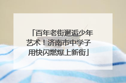 百年老街邂逅少年艺术！济南市中学子用快闪燃爆上新街