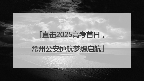 直击2025高考首日，常州公安护航梦想启航