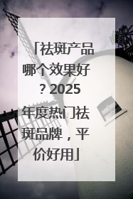 祛斑产品哪个效果好？2025年度热门祛斑品牌，平价好用