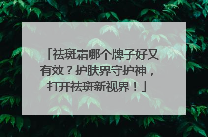 祛斑霜哪个牌子好又有效？护肤界守护神，打开祛斑新视界！