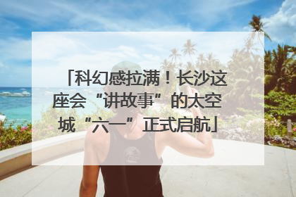 科幻感拉满！长沙这座会“讲故事”的太空城“六一”正式启航