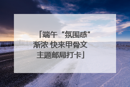 端午“氛围感”渐浓 快来甲骨文主题邮局打卡