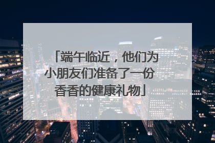 端午临近，他们为小朋友们准备了一份香香的健康礼物