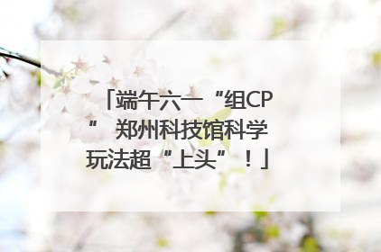 端午六一“组CP” 郑州科技馆科学玩法超“上头”！