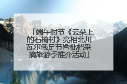 端午时节《云朵上的石椅村》亮相北川瓦尔俄足节暨枇杷采摘旅游季推介活动