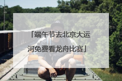 端午节去北京大运河免费看龙舟比赛