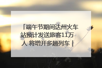 端午节期间达州火车站预计发送旅客11万人 将增开多趟列车｜网络中国节·端午