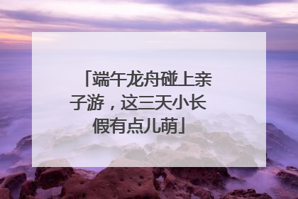 端午龙舟碰上亲子游，这三天小长假有点儿萌