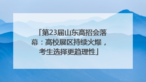 第23届山东高招会落幕：高校展区持续火爆，考生选择更趋理性