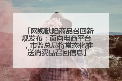 网购缺陷商品召回新规发布：面向电商平台，市监总局将常态化推送消费品召回信息