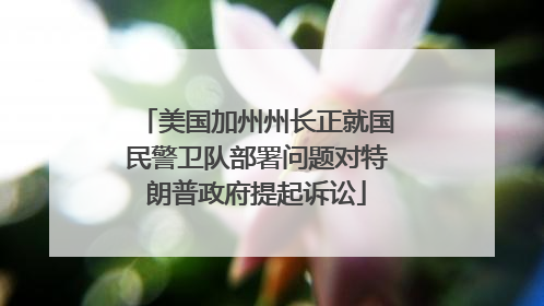 美国加州州长正就国民警卫队部署问题对特朗普政府提起诉讼