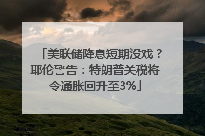 美联储降息短期没戏？耶伦警告：特朗普关税将令通胀回升至3%