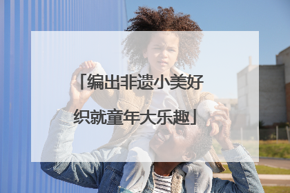 编出非遗小美好 织就童年大乐趣