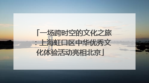 一场跨时空的文化之旅：上海虹口区中华优秀文化体验活动亮相北京