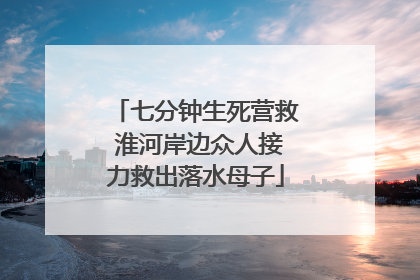 七分钟生死营救 淮河岸边众人接力救出落水母子