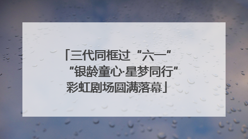三代同框过“六一” “银龄童心·星梦同行”彩虹剧场圆满落幕