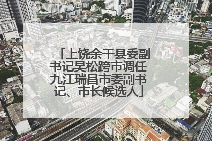 上饶余干县委副书记吴松跨市调任九江瑞昌市委副书记、市长候选人