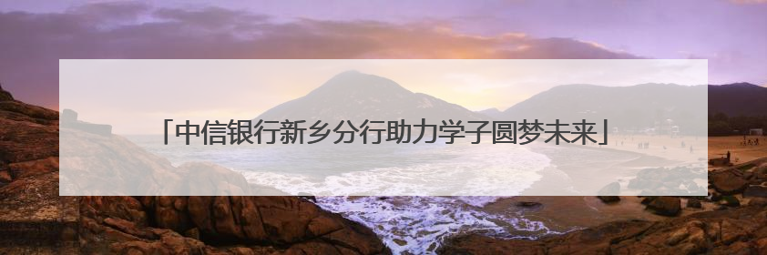 中信银行新乡分行助力学子圆梦未来