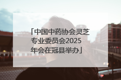 中国中药协会灵芝专业委员会2025年会在冠县举办