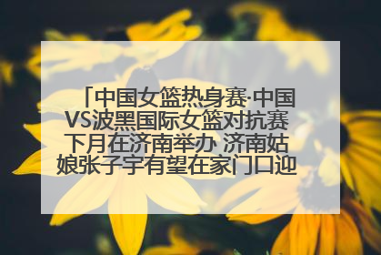 中国女篮热身赛·中国VS波黑国际女篮对抗赛下月在济南举办 济南姑娘张子宇有望在家门口迎来国家队首秀